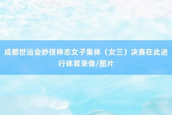 成都世运会妙技神志女子集体（女三）决赛在此进行体育录像/图片