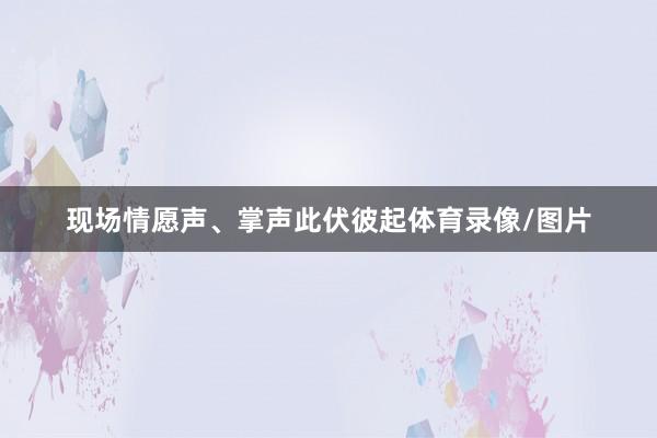 现场情愿声、掌声此伏彼起体育录像/图片