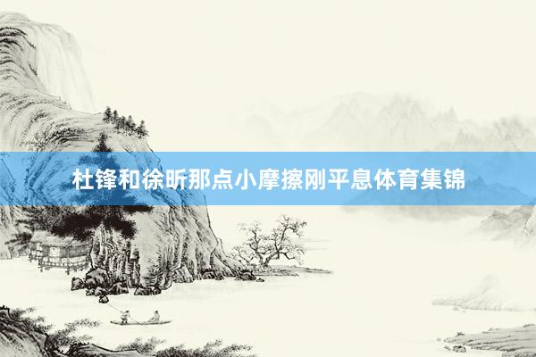杜锋和徐昕那点小摩擦刚平息体育集锦
