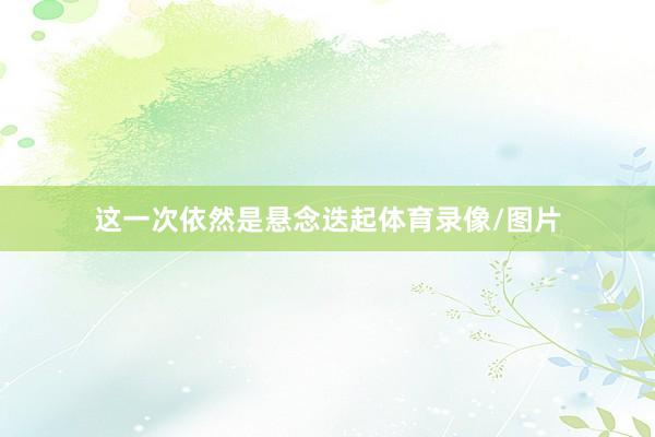 这一次依然是悬念迭起体育录像/图片