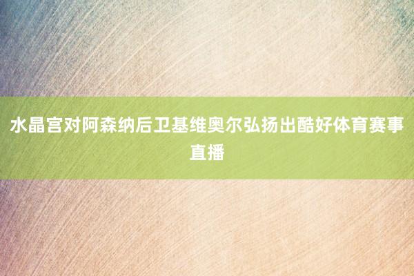 水晶宫对阿森纳后卫基维奥尔弘扬出酷好体育赛事直播