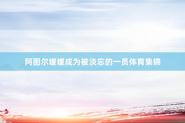 阿图尔缓缓成为被淡忘的一员体育集锦