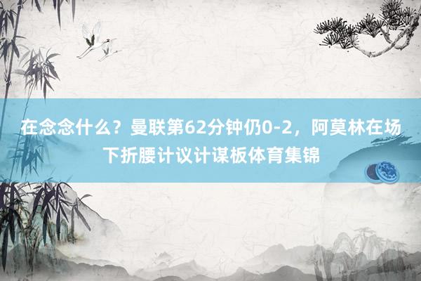 在念念什么？曼联第62分钟仍0-2，阿莫林在场下折腰计议计谋板体育集锦