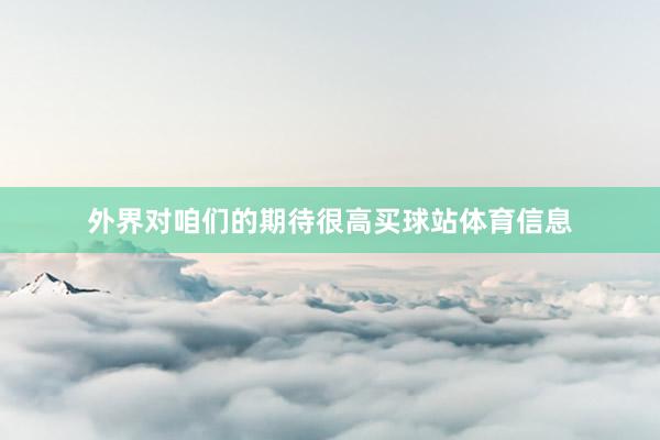 外界对咱们的期待很高买球站体育信息