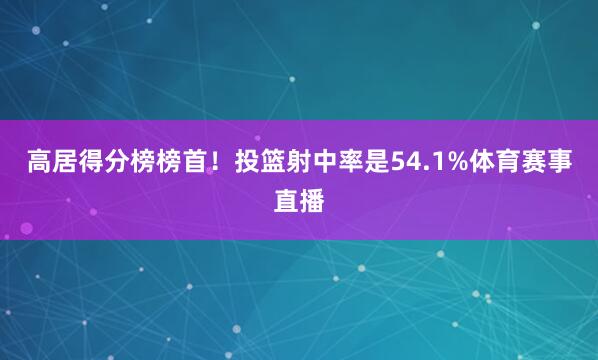 高居得分榜榜首！投篮射中率是54.1%体育赛事直播