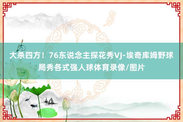 大杀四方！76东说念主探花秀VJ-埃奇库姆野球局秀各式强人球体育录像/图片