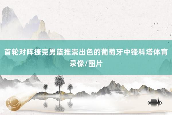 首轮对阵捷克男篮推崇出色的葡萄牙中锋科塔体育录像/图片