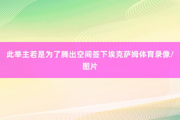 此举主若是为了腾出空间签下埃克萨姆体育录像/图片