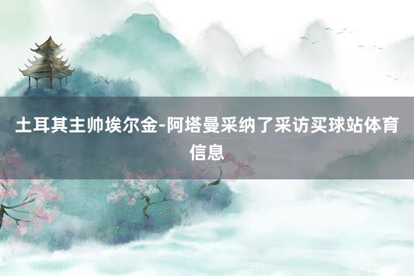 土耳其主帅埃尔金-阿塔曼采纳了采访买球站体育信息