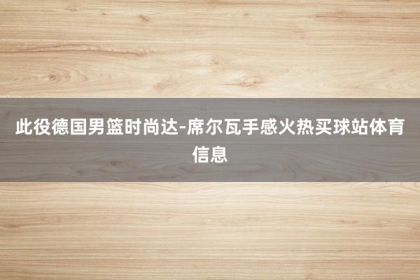 此役德国男篮时尚达-席尔瓦手感火热买球站体育信息