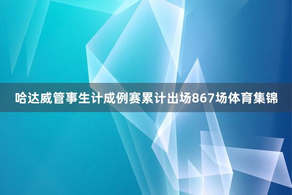 哈达威管事生计成例赛累计出场867场体育集锦