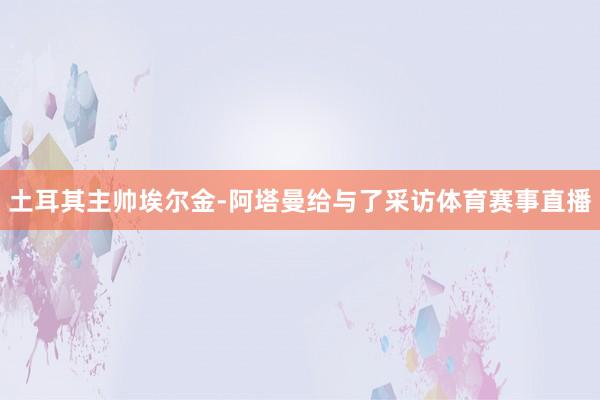 土耳其主帅埃尔金-阿塔曼给与了采访体育赛事直播