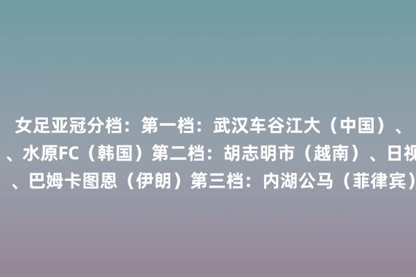 女足亚冠分档：第一档：武汉车谷江大（中国）、墨尔本城（澳大利亚）、水原FC（韩国）第二档：胡志明市（越南）、日视东京绿茵佳人（日本）、巴姆卡图恩（伊朗）第三档：内湖公马（菲律宾）、东孟加拉（印度）、旧地（朝鲜）第四档：体育与体育西宾学院（缅甸）、纳萨夫（乌兹别克斯坦）、狮城水手（新加坡）体育赛事直播