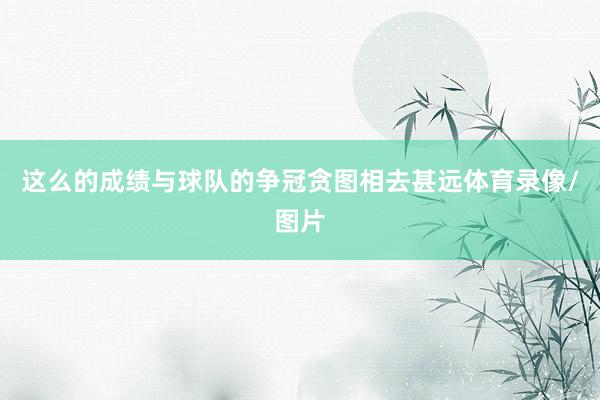这么的成绩与球队的争冠贪图相去甚远体育录像/图片