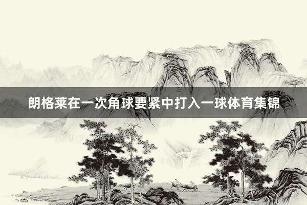 朗格莱在一次角球要紧中打入一球体育集锦