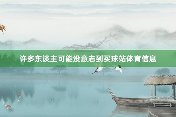 许多东谈主可能没意志到买球站体育信息