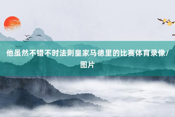 他虽然不错不时法则皇家马德里的比赛体育录像/图片