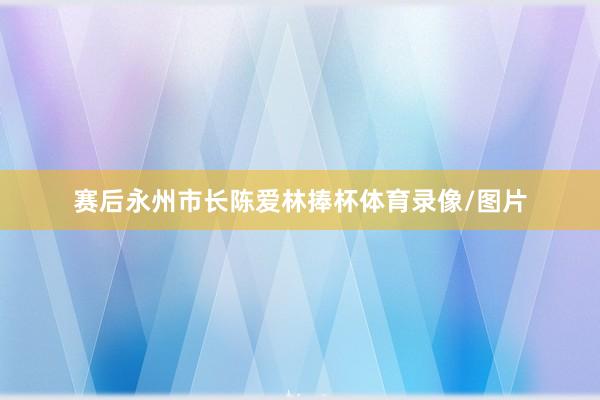 赛后永州市长陈爱林捧杯体育录像/图片