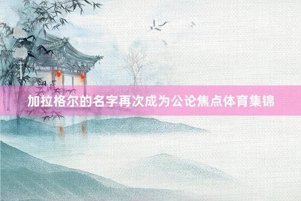 加拉格尔的名字再次成为公论焦点体育集锦