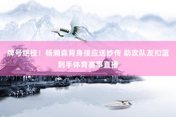 牌号绝技！杨瀚森背身接应送妙传 助攻队友扣篮到手体育赛事直播