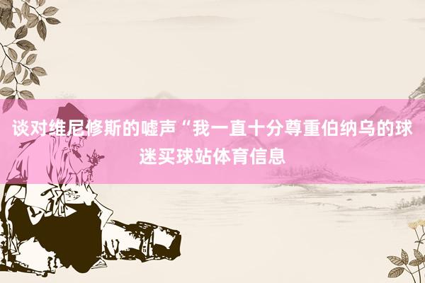 谈对维尼修斯的嘘声“我一直十分尊重伯纳乌的球迷买球站体育信息