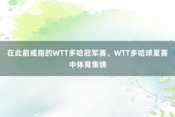 在此前戒指的WTT多哈冠军赛、WTT多哈球星赛中体育集锦