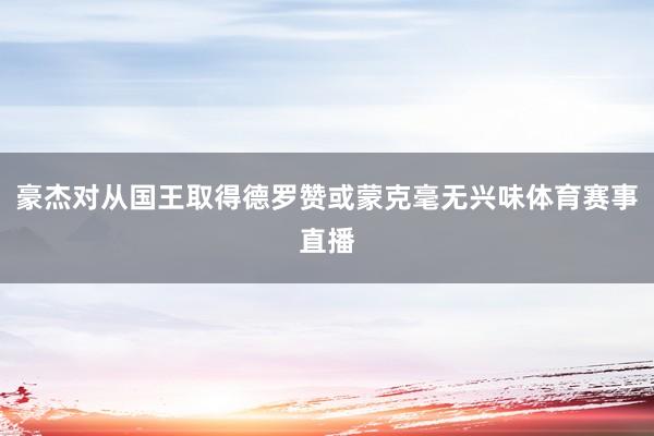 豪杰对从国王取得德罗赞或蒙克毫无兴味体育赛事直播