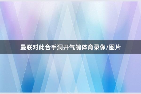 曼联对此合手洞开气魄体育录像/图片