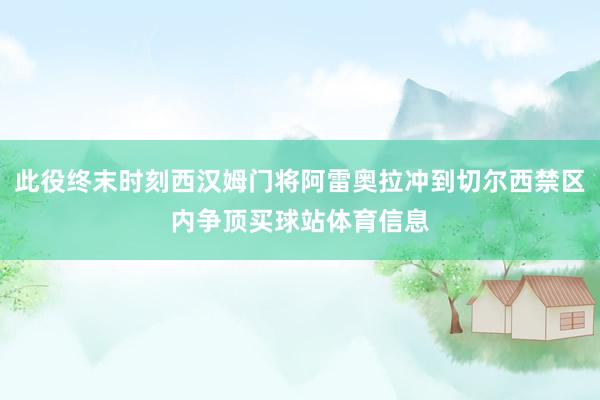 此役终末时刻西汉姆门将阿雷奥拉冲到切尔西禁区内争顶买球站体育信息