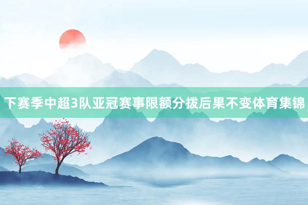 下赛季中超3队亚冠赛事限额分拨后果不变体育集锦