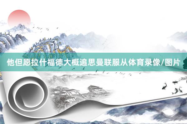 他但愿拉什福德大概追思曼联服从体育录像/图片