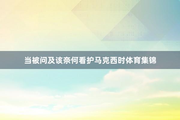 当被问及该奈何看护马克西时体育集锦