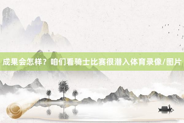 成果会怎样?咱们看骑士比赛很潜入体育录像/图片