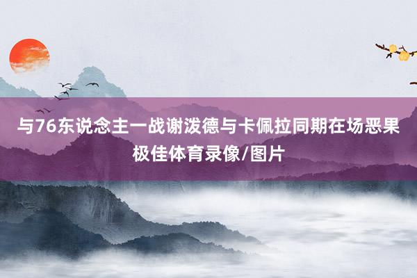 与76东说念主一战谢泼德与卡佩拉同期在场恶果极佳体育录像/图片