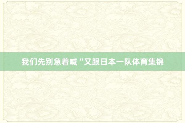 我们先别急着喊“又跟日本一队体育集锦