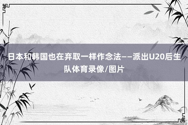 日本和韩国也在弃取一样作念法——派出U20后生队体育录像/图片