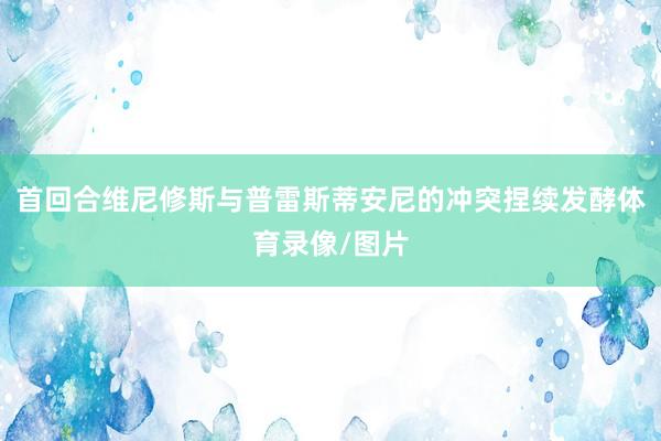 首回合维尼修斯与普雷斯蒂安尼的冲突捏续发酵体育录像/图片