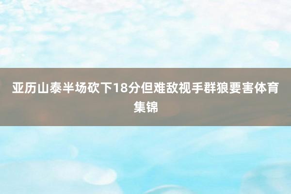 亚历山泰半场砍下18分但难敌视手群狼要害体育集锦