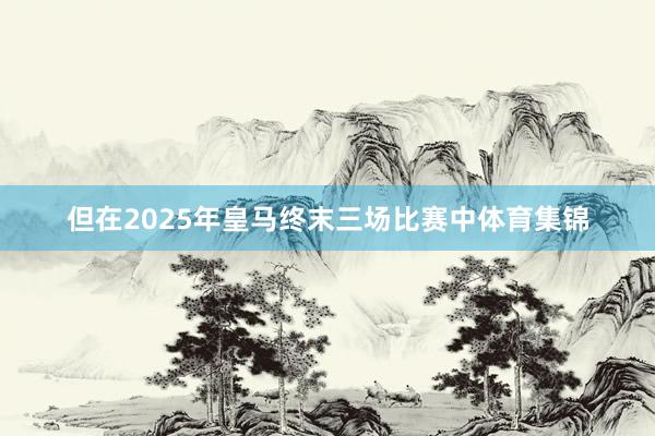 但在2025年皇马终末三场比赛中体育集锦