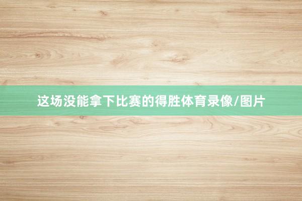 这场没能拿下比赛的得胜体育录像/图片
