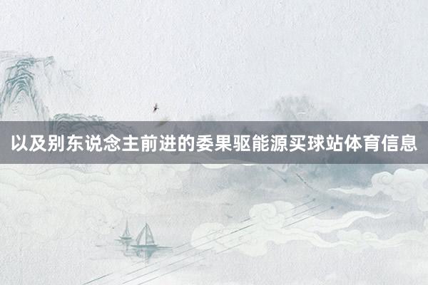 以及别东说念主前进的委果驱能源买球站体育信息