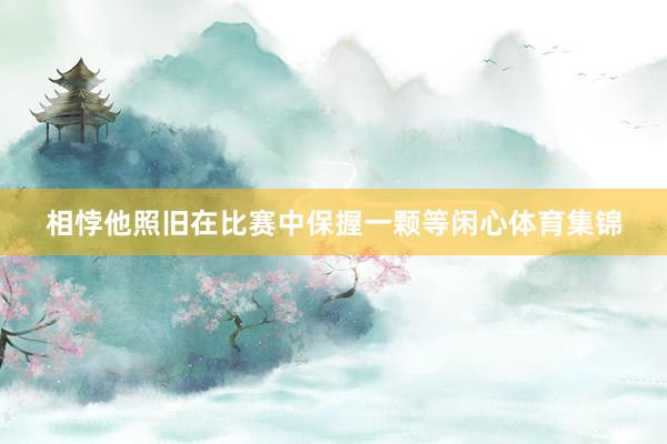 相悖他照旧在比赛中保握一颗等闲心体育集锦