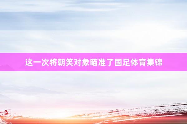这一次将朝笑对象瞄准了国足体育集锦