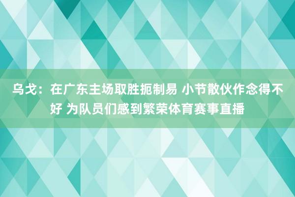 乌戈：在广东主场取胜扼制易 小节散伙作念得不好 为队员们感到繁荣体育赛事直播