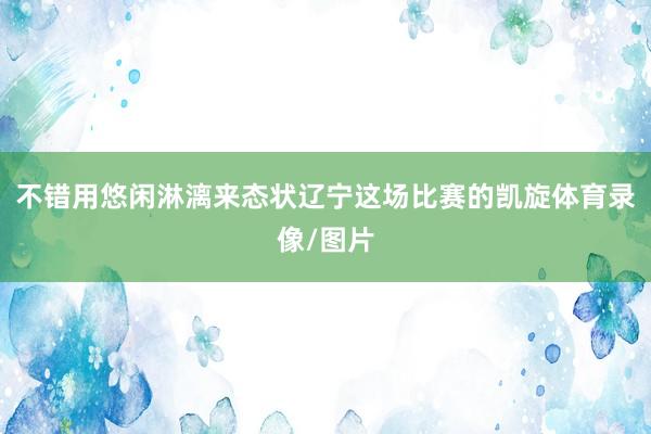 不错用悠闲淋漓来态状辽宁这场比赛的凯旋体育录像/图片
