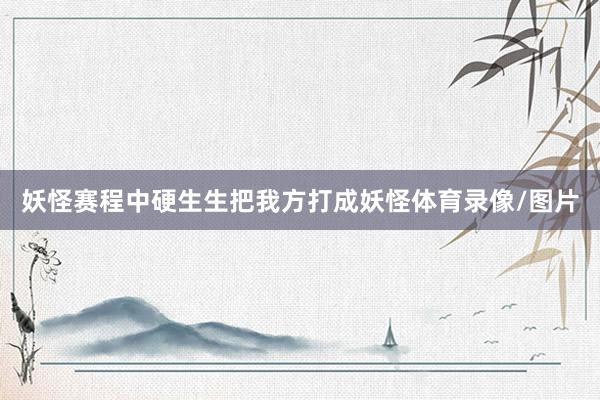 妖怪赛程中硬生生把我方打成妖怪体育录像/图片