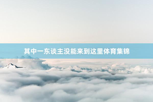 其中一东谈主没能来到这里体育集锦
