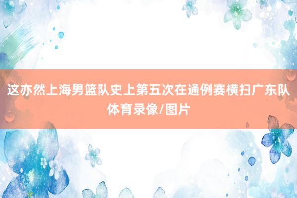 这亦然上海男篮队史上第五次在通例赛横扫广东队体育录像/图片