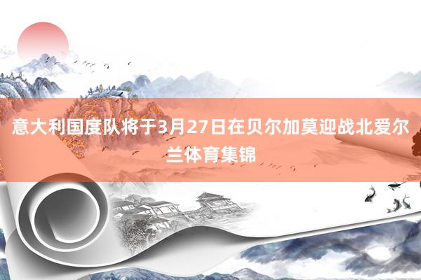意大利国度队将于3月27日在贝尔加莫迎战北爱尔兰体育集锦