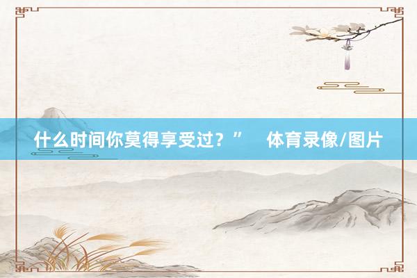 什么时间你莫得享受过？”    体育录像/图片